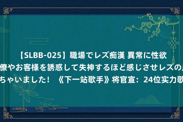 【SLBB-025】職場でレズ痴漢 異常に性欲の強い私（真性レズ）同僚やお客様を誘惑して失神するほど感じさせレズの虜にしちゃいました！ 《下一站歌手》将官宣：24位实力歌手登场，华晨宇张杰或再次同台