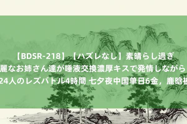 【BDSR-218】【ハズレなし】素晴らし過ぎる美女レズ。 ガチで綺麗なお姉さん達が唾液交換濃厚キスで発情しながらイキまくる！ 24人のレズバトル4時間 七夕夜中国单日6金，鹿晗被骂到关直播，七夕巧克力商场相等火爆