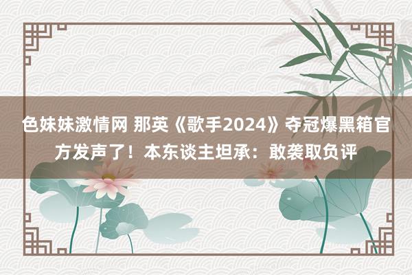 色妹妹激情网 那英《歌手2024》夺冠爆黑箱官方发声了！本东谈主坦承：敢袭取负评