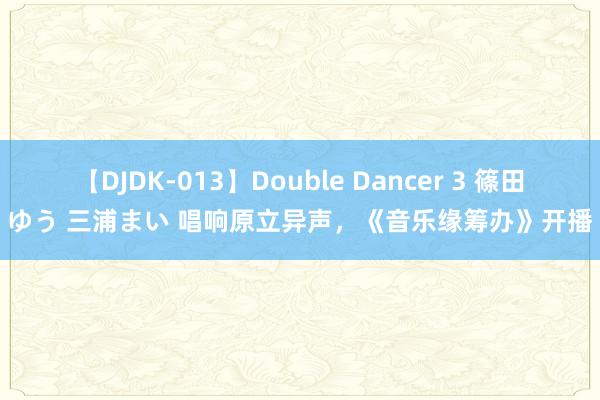 【DJDK-013】Double Dancer 3 篠田ゆう 三浦まい 唱响原立异声，《音乐缘筹办》开播