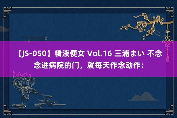 【JS-050】精液便女 Vol.16 三浦まい 不念念进病院的门，就每天作念动作：