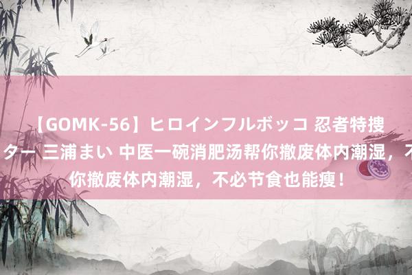 【GOMK-56】ヒロインフルボッコ 忍者特捜隊バードファイター 三浦まい 中医一碗消肥汤帮你撤废体内潮湿，不必节食也能瘦！