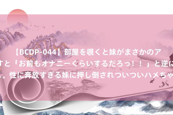 【BCDP-044】部屋を覗くと妹がまさかのアナルオナニー。問いただすと「お前もオナニーくらいするだろっ！！」と逆に襲われたボク…。性に奔放すぎる妹に押し倒されついついハメちゃった近親性交12編 说站桩（十五）膝与 踝