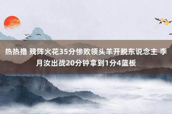 热热撸 残阵火花35分惨败领头羊开脱东说念主 李月汝出战20分钟拿到1分4篮板