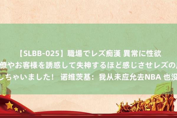 【SLBB-025】職場でレズ痴漢 異常に性欲の強い私（真性レズ）同僚やお客様を誘惑して失神するほど感じさせレズの虜にしちゃいました！ 诺维茨基：我从未应允去NBA 也没去选秀 其时以为会在欧洲打球