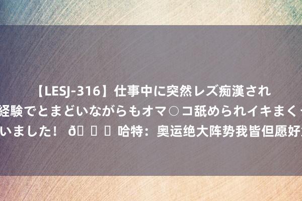 【LESJ-316】仕事中に突然レズ痴漢された私（ノンケ）初めての経験でとまどいながらもオマ○コ舐められイキまくっちゃいました！ ?哈特：奥运绝大阵势我皆但愿好意思国夺金 但我由衷但愿莱尔斯输