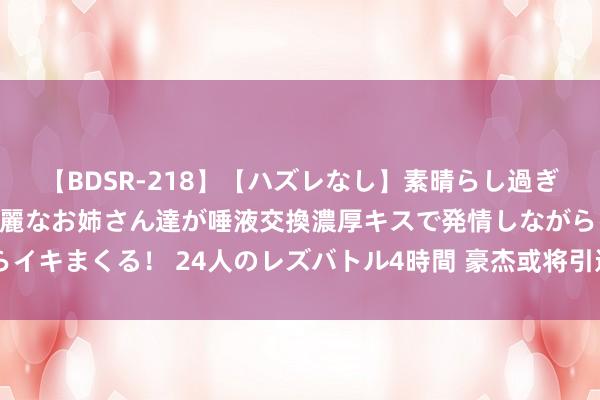 【BDSR-218】【ハズレなし】素晴らし過ぎる美女レズ。 ガチで綺麗なお姉さん達が唾液交換濃厚キスで発情しながらイキまくる！ 24人のレズバトル4時間 豪杰或将引进莱昂纳德 快船真舍得？