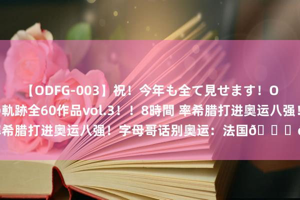 【ODFG-003】祝！今年も全て見せます！ONEDAFULL1年の軌跡全60作品vol.3！！8時間 率希腊打进奥运八强！字母哥话别奥运：法国?? 相逢