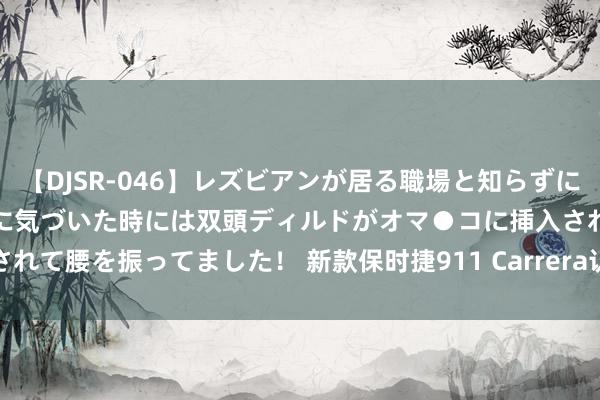 【DJSR-046】レズビアンが居る職場と知らずに来た私（ノンケ） 変な空気に気づいた時には双頭ディルドがオマ●コに挿入されて腰を振ってました！ 新款保时捷911 Carrera认真上市 售146.8万元起