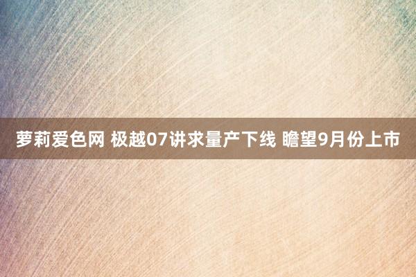 萝莉爱色网 极越07讲求量产下线 瞻望9月份上市