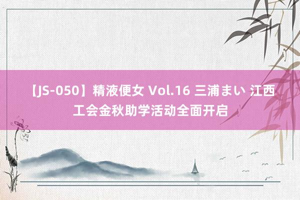 【JS-050】精液便女 Vol.16 三浦まい 江西工会金秋助学活动全面开启