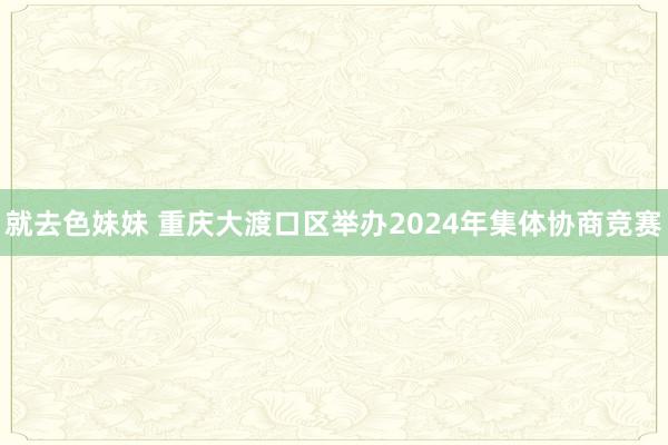 就去色妹妹 重庆大渡口区举办2024年集体协商竞赛