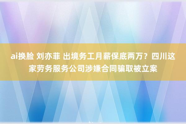 ai换脸 刘亦菲 出境务工月薪保底两万？四川这家劳务服务公司涉嫌合同骗取被立案