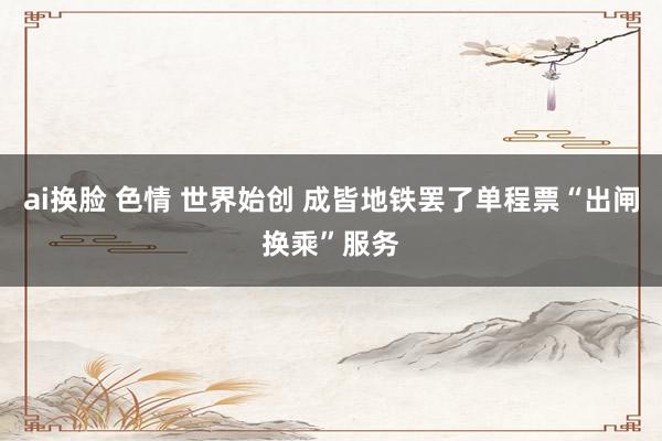 ai换脸 色情 世界始创 成皆地铁罢了单程票“出闸换乘”服务