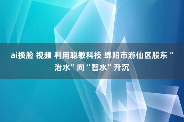 ai换脸 视频 利用聪敏科技 绵阳市游仙区股东“治水”向“智水”升沉