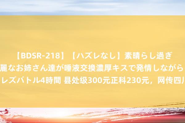 【BDSR-218】【ハズレなし】素晴らし過ぎる美女レズ。 ガチで綺麗なお姉さん達が唾液交換濃厚キスで発情しながらイキまくる！ 24人のレズバトル4時間 县处级300元正科230元，网传四川广安市条目政府东说念主员按级别买农副居品