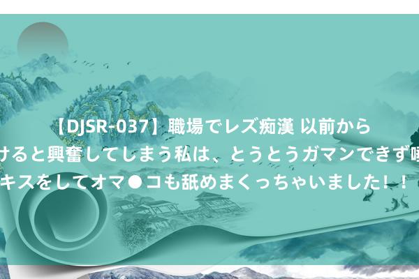 【DJSR-037】職場でレズ痴漢 以前から気になるあの娘を見つけると興奮してしまう私は、とうとうガマンできず唾液まみれでディープキスをしてオマ●コも舐めまくっちゃいました！！ 四川发布见知：因高温天气停工、裁减责任技艺，不得扣除或谴责做事者工资待遇