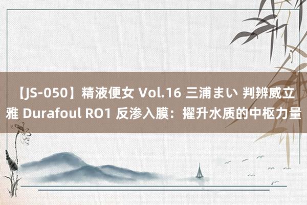 【JS-050】精液便女 Vol.16 三浦まい 判辨威立雅 Durafoul RO1 反渗入膜：擢升水质的中枢力量