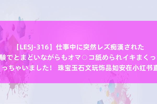 【LESJ-316】仕事中に突然レズ痴漢された私（ノンケ）初めての経験でとまどいながらもオマ○コ舐められイキまくっちゃいました！ 珠宝玉石文玩饰品如安在小红书直播挂领路？怎样操作？