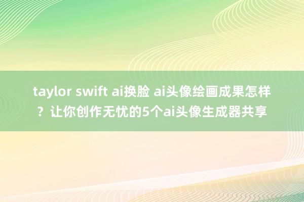 taylor swift ai换脸 ai头像绘画成果怎样？让你创作无忧的5个ai头像生成器共享