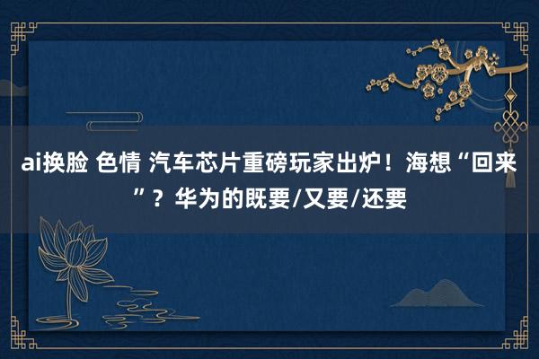 ai换脸 色情 汽车芯片重磅玩家出炉！海想“回来”？华为的既要/又要/还要