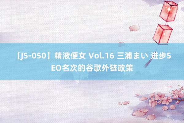 【JS-050】精液便女 Vol.16 三浦まい 进步SEO名次的谷歌外链政策