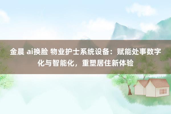 金晨 ai换脸 物业护士系统设备：赋能处事数字化与智能化，重塑居住新体验