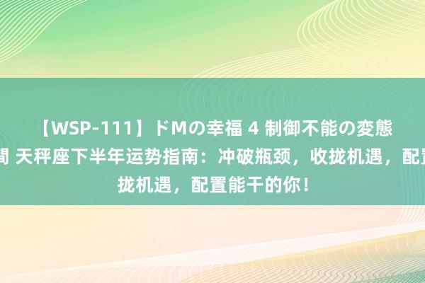 【WSP-111】ドMの幸福 4 制御不能の変態ボディ4時間 天秤座下半年运势指南：冲破瓶颈，收拢机遇，配置能干的你！