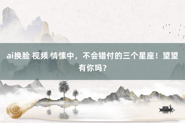 ai换脸 视频 情愫中，不会错付的三个星座！望望有你吗？