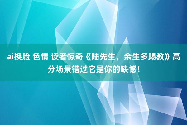 ai换脸 色情 读者惊奇《陆先生，余生多赐教》高分场景错过它是你的缺憾！