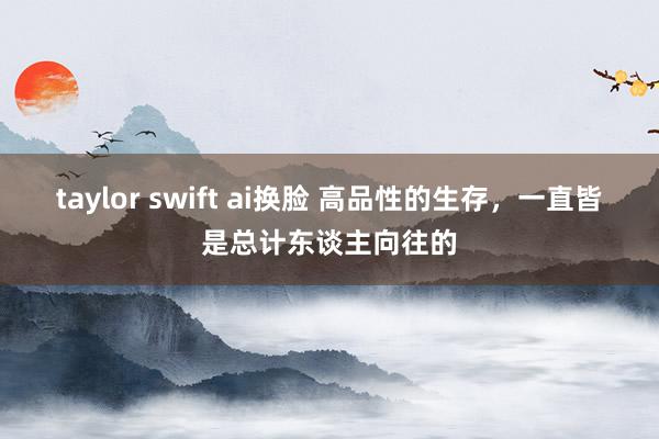 taylor swift ai换脸 高品性的生存，一直皆是总计东谈主向往的