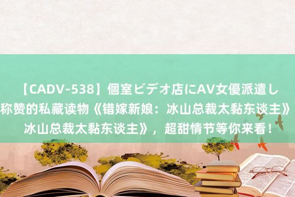 【CADV-538】個室ビデオ店にAV女優派遣します。8時間DX 读者称赞的私藏读物《错嫁新娘：冰山总裁太黏东谈主》，超甜情节等你来看！