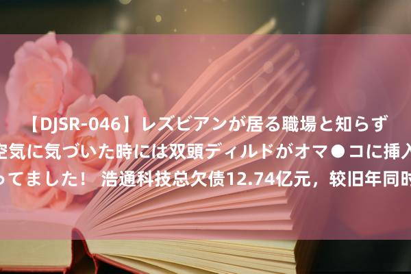 【DJSR-046】レズビアンが居る職場と知らずに来た私（ノンケ） 変な空気に気づいた時には双頭ディルドがオマ●コに挿入されて腰を振ってました！ 浩通科技总欠债12.74亿元，较旧年同时增长111.73%，应收账款达4039.18万元