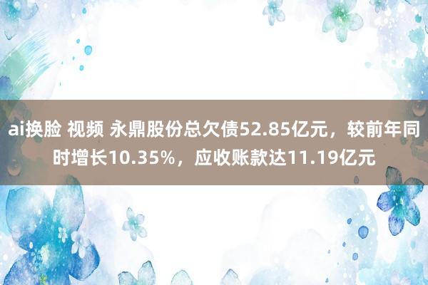 ai换脸 视频 永鼎股份总欠债52.85亿元，较前年同时增长10.35%，应收账款达11.19亿元