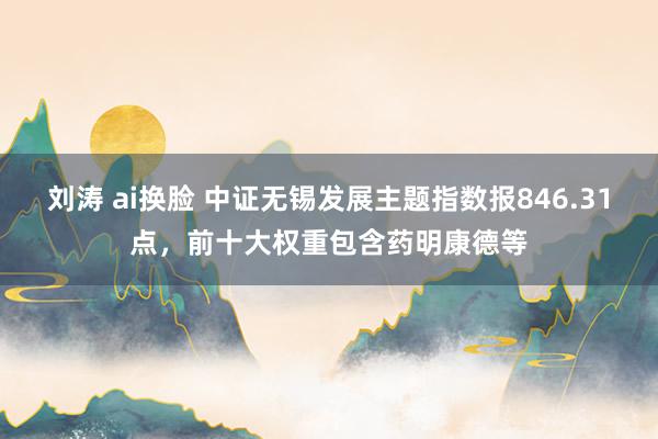 刘涛 ai换脸 中证无锡发展主题指数报846.31点，前十大权重包含药明康德等