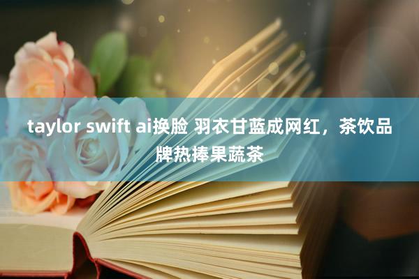 taylor swift ai换脸 羽衣甘蓝成网红，茶饮品牌热捧果蔬茶