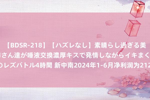 【BDSR-218】【ハズレなし】素晴らし過ぎる美女レズ。 ガチで綺麗なお姉さん達が唾液交換濃厚キスで発情しながらイキまくる！ 24人のレズバトル4時間 新中南2024年1-6月净利润为212.28万元，较客岁同时增长306.04%