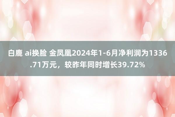 白鹿 ai换脸 金凤凰2024年1-6月净利润为1336.71万元，较昨年同时增长39.72%