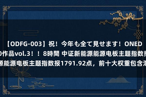 【ODFG-003】祝！今年も全て見せます！ONEDAFULL1年の軌跡全60作品vol.3！！8時間 中证新能源能源电板主题指数报1791.92点，前十大权重包含汇川工夫等