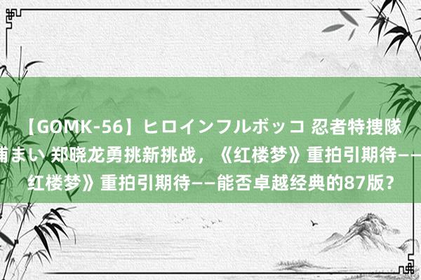 【GOMK-56】ヒロインフルボッコ 忍者特捜隊バードファイター 三浦まい 郑晓龙勇挑新挑战，《红楼梦》重拍引期待——能否卓越经典的87版？