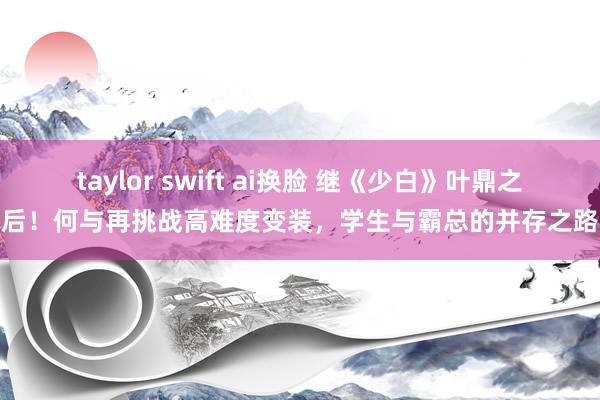 taylor swift ai换脸 继《少白》叶鼎之后！何与再挑战高难度变装，学生与霸总的并存之路