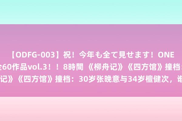 【ODFG-003】祝！今年も全て見せます！ONEDAFULL1年の軌跡全60作品vol.3！！8時間 《柳舟记》《四方馆》撞档：30岁张晚意与34岁檀健次，谁更有滋味