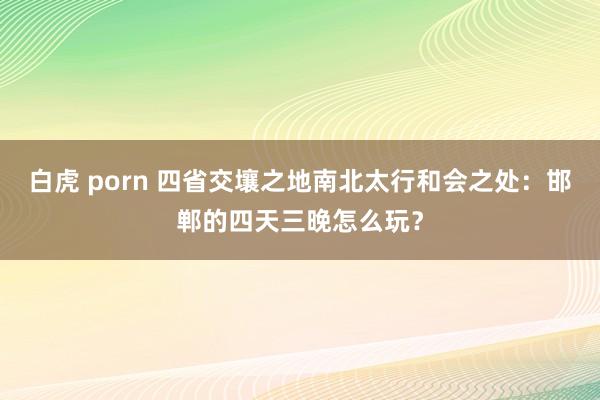 白虎 porn 四省交壤之地南北太行和会之处：邯郸的四天三晚怎么玩？