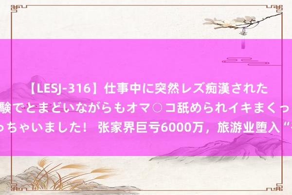 【LESJ-316】仕事中に突然レズ痴漢された私（ノンケ）初めての経験でとまどいながらもオマ○コ舐められイキまくっちゃいました！ 张家界巨亏6000万，旅游业堕入“有东谈主气无财运”困局