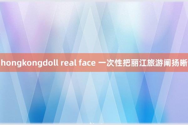 hongkongdoll real face 一次性把丽江旅游阐扬晰