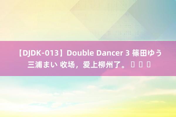 【DJDK-013】Double Dancer 3 篠田ゆう 三浦まい 收场，爱上柳州了。 ​​​