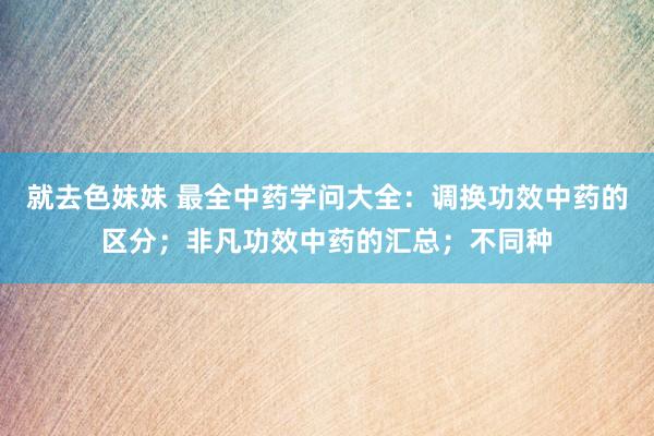 就去色妹妹 最全中药学问大全：调换功效中药的区分；非凡功效中药的汇总；不同种