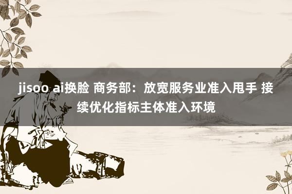 jisoo ai换脸 商务部：放宽服务业准入甩手 接续优化指标主体准入环境