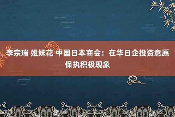 李宗瑞 姐妹花 中国日本商会：在华日企投资意愿保执积极现象