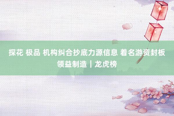 探花 极品 机构纠合抄底力源信息 着名游资封板领益制造｜龙虎榜